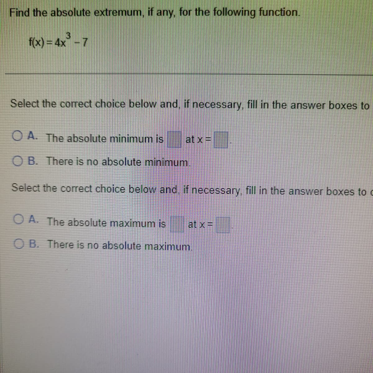 Find the absolute extremum, if any, for the following function.
f(x) = 4x - 7
Select the correct choice below and, if necessary, fill in the answer boxes to
O A. The absolute minimum is at x =
OB. There is no absolute minimum.
Select the correct choice below and, if necessary, fill in the answer boxes to c
A. The absolute maximum is
OB. There is no absolute maximum.