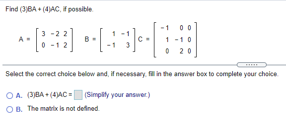 Find (3)BA + (4)AC, if possible.
- 1
0 0
3 -2 2
1
A =
B =
C =
1 -1 0
0 -1 2
- 1
2 0
Select the correct choice below and, if necessary, fill in the answer box to complete your choice.
O A. (3)BA + (4)AC = (Simplify your answer.)
O B. The matrix is not defined.
