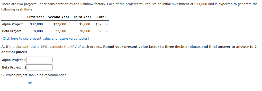 There are two projects under consideration by the Rainbow factory. Each of the projects will require an initial investment of $34,000 and is expected to generate the
following cash flows:
First Year Second Year
Third Year
Total
Alpha Project
$32,000
$22,000
$5,000
$59,000
Beta Project
8,000
23,500
28,000
59,500
(Click here to see present value and future value tables)
A. If the discount rate is 12%, compute the NPV of each project. Round your present value factor to three decimal places and final answer to answer to 2
decimal places.
Alpha Project $
Beta Project $
B. Which project should be recommended.
