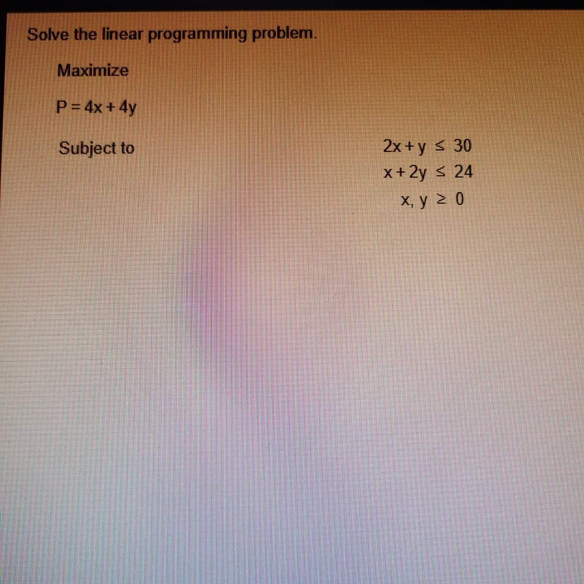 Solve the linear programming problem.
Maximize
P= 4x+ 4y
2x + y s 30
x+2y s 24
Subject to
х, у 2 0
