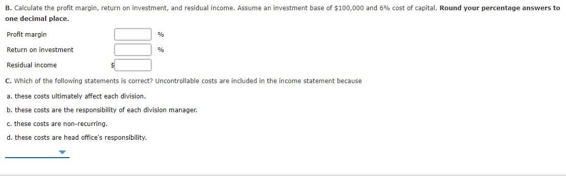 B. Calculate the profit margin, return on investment, and residual income. Assume an investment base of $100,000 and 6% cost of capital. Round your percentage answers to
one decimal place.
Profit margin
%
Return on investment
%
Residual income
C. Which of the following statements is correct? Uncontrollable costs are included in the income statement because
a. these costs ultimately affect each division.
b. these costs are the responsibility of each division manager.
c. these costs are non-recurring.
d. these costs are head office's responsibility.
