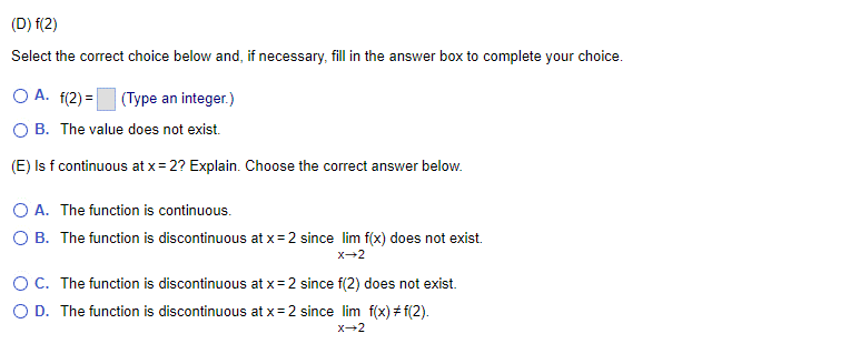 (D) f(2)
Select the correct choice below and, if necessary, fill in the answer box to complete your choice.
O A. f(2)= (Type an integer.)
OB. The value does not exist.
(E) Is f continuous at x = 2? Explain. Choose the correct answer below.
O A. The function is continuous.
O B. The function is discontinuous at x=2 since lim f(x) does not exist.
X-2
OC. The function is discontinuous at x=2 since f(2) does not exist.
O D. The function is discontinuous at x=2 since lim f(x) #f(2).
X→2