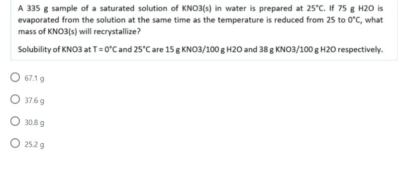 A 335 g sample of a saturated solution of KNO3(s) in water is prepared at 25°C. If 75 g H20 is
evaporated from the solution at the same time as the temperature is reduced from 25 to 0°C, what
mass of KNO3(s) will recrystallize?
Solubility of KNO3 at T = 0°C and 25°C are 15 g KNO3/100 g H20 and 38 g KNO3/100 g H20 respectively.
O 67.1 g
37.6 g
O 30.8 g
O 25.2 g
