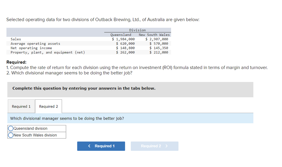Selected operating data for two divisions of Outback Brewing, Ltd., of Australia are given below:
Sales
Average operating assets
Net operating income
Property, plant, and equipment (net)
Required 1 Required 2
Queensland
$ 1,984,000
$ 620,000
$ 148,800
$ 262,000
Required:
1. Compute the rate of return for each division using the return on investment (ROI) formula stated in terms of margin and turnover.
2. Which divisional manager seems to be doing the better job?
Division
Complete this question by entering your answers in the tabs below.
Which divisional manager seems to be doing the better job?
Queensland division
ONew South Wales division
New South Wales
$ 2,907,000
$570,000
$ 145, 350
$ 212,000
< Required 1
Required 2
>