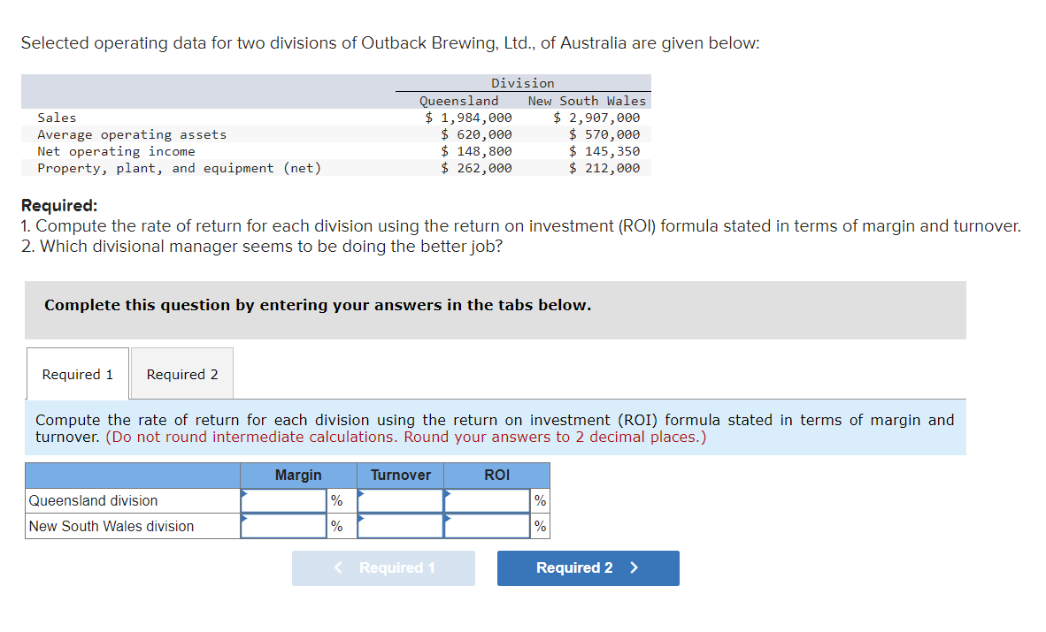 Selected operating data for two divisions of Outback Brewing, Ltd., of Australia are given below:
Sales
Average operating assets
Net operating income
Property, plant, and equipment (net)
Required 1 Required 2
Required:
1. Compute the rate of return for each division using the return on investment (ROI) formula stated in terms of margin and turnover.
2. Which divisional manager seems to be doing the better job?
Complete this question by entering your answers in the tabs below.
Queensland division
New South Wales division
Queensland
$ 1,984,000
$ 620,000
$ 148,800
$ 262,000
Margin
Division
Compute the rate of return for each division using the return on investment (ROI) formula stated in terms of margin and
turnover. (Do not round intermediate calculations. Round your answers to 2 decimal places.)
%
%
Turnover
New South Wales
$ 2,907,000
$570,000
$ 145, 350
$ 212,000
< Required 1
ROI
%
%
Required 2 >
