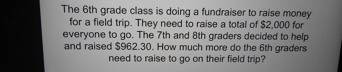 The 6th grade class is doing a fundraiser to raise money
for a field trip. They need to raise a total of $2,000 for
everyone to go. The 7th and 8th graders decided to help
and raised $962.30. How much more do the 6th graders
need to raisse to go on their field trip?
