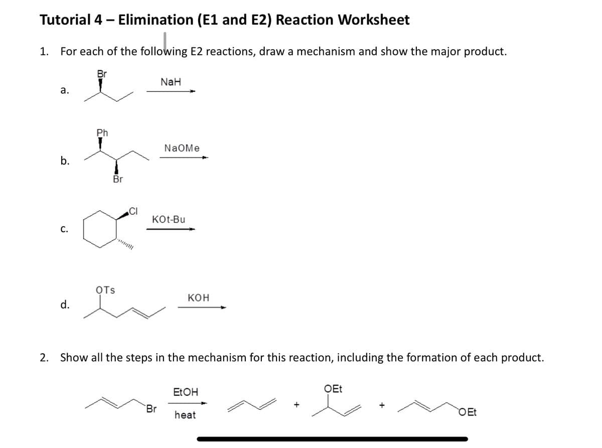 Tutorial 4 - Elimination (E1 and E2) Reaction Worksheet
1. For each of the following E2 reactions, draw a mechanism and show the major product.
a.
b.
C.
d.
Br
Ph
Br
OTS
CI
- 07/2}{
NaH
NaOMe
KOt-Bu
Br
KOH
2. Show all the steps in the mechanism for this reaction, including the formation of each product.
EtOH
heat
+
OEt
O Et