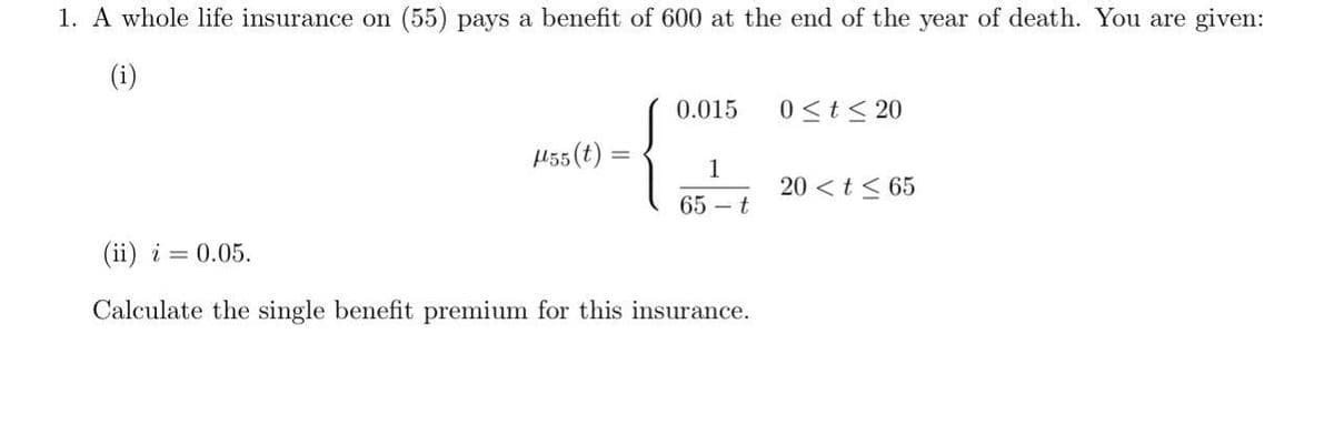 1. A whole life insurance on (55) pays a benefit of 600 at the end of the year of death. You are given:
(i)
0.015
0≤t≤20
μ55(t)
1
20 <t≤65
65-t
(ii) i = 0.05.
Calculate the single benefit premium for this insurance.