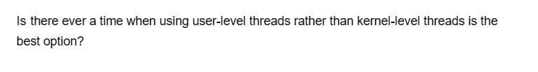 Is there ever a time when using user-level threads rather than kernel-level threads is the
best option?