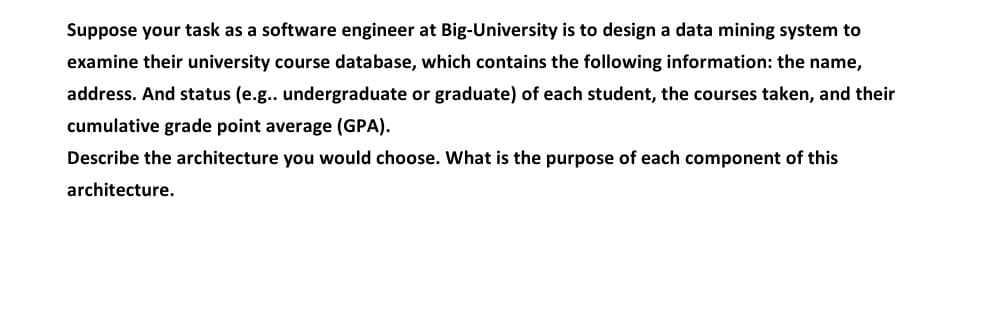 Suppose your task as a software engineer at Big-University is to design a data mining system to
examine their university course database, which contains the following information: the name,
address. And status (e.g.. undergraduate or graduate) of each student, the courses taken, and their
cumulative grade point average (GPA).
Describe the architecture you would choose. What is the purpose of each component of this
architecture.