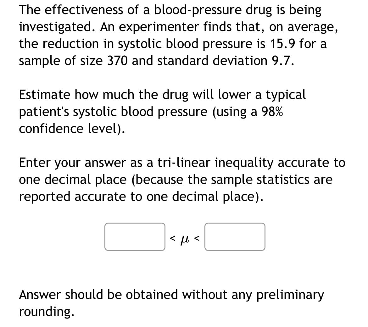 The effectiveness of a blood-pressure drug is being
investigated. An experimenter finds that, on average,
the reduction in systolic blood pressure is 15.9 for a
sample of size 370 and standard deviation 9.7.
Estimate how much the drug will lower a typical
patient's systolic blood pressure (using a 98%
confidence level).
Enter your answer as a tri-linear inequality accurate to
one decimal place (because the sample statistics are
reported accurate to one decimal place).
<μl
Answer should be obtained without any preliminary
rounding.