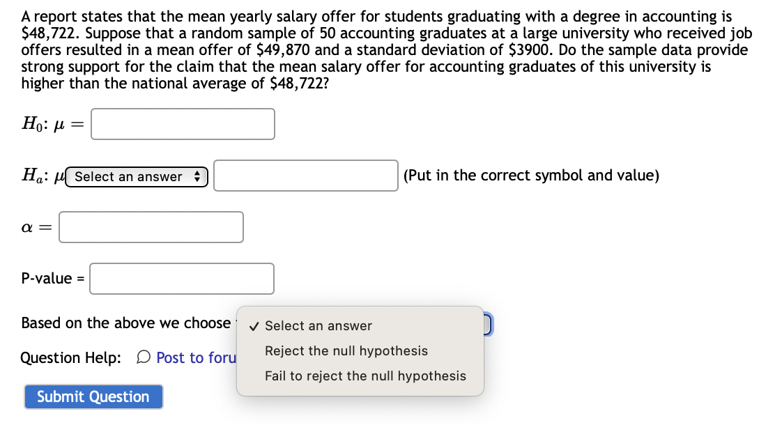 A report states that the mean yearly salary offer for students graduating with a degree in accounting is
$48,722. Suppose that a random sample of 50 accounting graduates at a large university who received job
offers resulted in a mean offer of $49,870 and a standard deviation of $3900. Do the sample data provide
strong support for the claim that the mean salary offer for accounting graduates of this university is
higher than the national average of $48,722?
Ho: μ =
Ha:
α=
Select an answer
P-value =
Based on the above we choose
Question Help: Post to foru
Submit Question
(Put in the correct symbol and value)
✓ Select an answer
Reject the null hypothesis
Fail to reject the null hypothesis