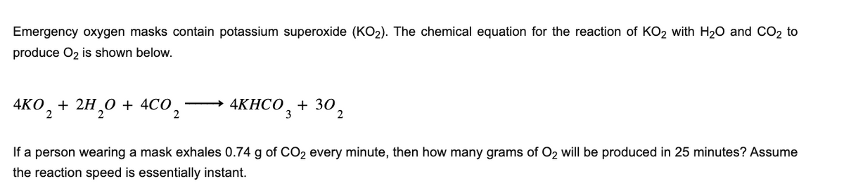 Emergency oxygen masks contain potassium superoxide (KO₂). The chemical equation for the reaction of KO₂ with H₂O and CO₂ to
produce O₂ is shown below.
4KHCO3 + 302
If a person wearing a mask exhales 0.74 g of CO2 every minute, then how many grams of O₂ will be produced in 25 minutes? Assume
the reaction speed is essentially instant.
4KO + 2H₂O + 4CO.
2
2