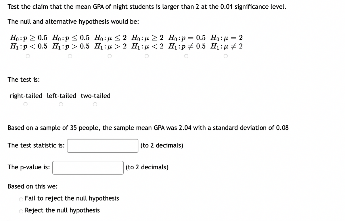 Test the claim that the mean GPA of night students is larger than 2 at the 0.01 significance level.
The null and alternative hypothesis would be:
Ho p≥ 0.5 Ho:p ≤ 0.5 Ho:μ ≤ 2
H₁:p < 0.5 H₁:p > 0.5 H₁:μ> 2
The test is:
right-tailed left-tailed two-tailed
Based on a sample of 35 people, the sample mean GPA was 2.04 with a standard deviation of 0.08
(to 2 decimals)
The test statistic is:
The p-value is:
Based on this we:
Ho:μ ≥ 2 Ho:p = 0.5 Ho:μ = 2
H₁:μ< 2 H₁:p ‡ 0.5 H₁:μ ‡ 2
Fail to reject the null hypothesis
Reject the null hypothesis
(to 2 decimals)