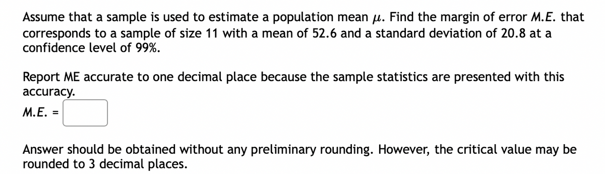 Assume that a sample is used to estimate a population mean µ. Find the margin of error M.E. that
corresponds to a sample of size 11 with a mean of 52.6 and a standard deviation of 20.8 at a
confidence level of 99%.
Report ME accurate to one decimal place because the sample statistics are presented with this
accuracy.
M.E. =
Answer should be obtained without any preliminary rounding. However, the critical value may be
rounded to 3 decimal places.
