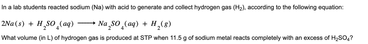In a lab students reacted sodium (Na) with acid to generate and collect hydrogen gas (H₂), according to the following equation:
2Na(s) + H₂SO (aq) → Na₂SO₂(aq) + H₂(g)
2 4
What volume (in L) of hydrogen gas is produced at STP when 11.5 g of sodium metal reacts completely with an excess of H₂SO4?