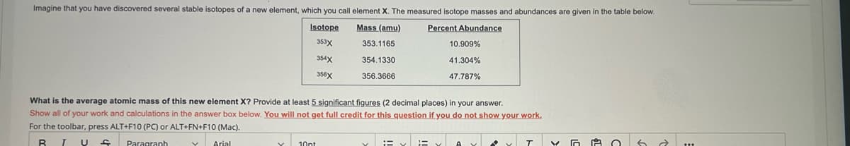 Imagine that you have discovered several stable isotopes of a new element, which you call element X. The measured isotope masses and abundances are given in the table below.
Percent Abundance
Mass (amu)
353.1165
354.1330
356.3666
Isotope
353X
354X
356X
10.909%
41.304%
47.787%
What is the average atomic mass of this new element X? Provide at least 5 significant figures (2 decimal places) in your answer.
Show all of your work and calculations in the answer box below. You will not get full credit for this question if you do not show your work.
For the toolbar, press ALT+F10 (PC) or ALT+FN+F10 (Mac).
R T U f Paragraph
✓ Arial
10pt
Y
A O