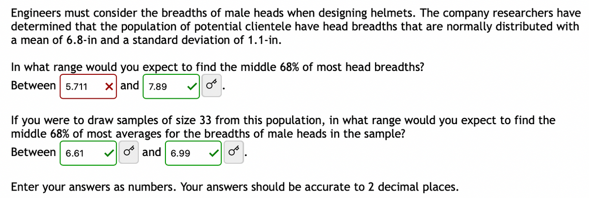 Engineers must consider the breadths of male heads when designing helmets. The company researchers have
determined that the population of potential clientele have head breadths that are normally distributed with
a mean of 6.8-in and a standard deviation of 1.1-in.
In what range would you expect to find the middle 68% of most head breadths?
Between 5.711 X and 7.89
If you were to draw samples of size 33 from this population, in what range would you expect to find the
middle 68% of most averages for the breadths of male heads in the sample?
Between 6.61
OF
and 6.99
Enter your answers as numbers. Your answers should be accurate to 2 decimal places.