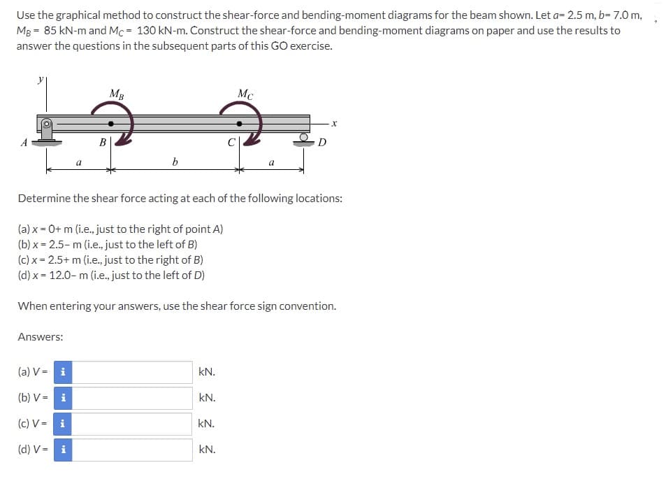 Use the graphical method to construct the shear-force and bending-moment diagrams for the beam shown. Let a= 2.5 m, b= 7.0 m,
MB = 85 kN-m and Mc = 130 kN-m. Construct the shear-force and bending-moment diagrams on paper and use the results to
answer the questions in the subsequent parts of this GO exercise.
y
MB
Mc
В
C
D
Determine the shear force acting at each of the following locations:
(a) x = 0+ m (i.e., just to the right of point A)
(b) x = 2.5- m (i.e.,. just to the left of B)
(c) x = 2.5+ m (i.e., just to the right of B)
(d) x = 12.0- m (i.e. just to the left of D)
When entering your answers, use the shear force sign convention.
Answers:
(a) V = i
kN.
(b) V - i
kN.
(c) V = i
kN.
(d) V = i
kN.
