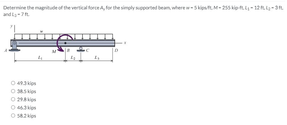 Determine the magnitude of the vertical force A, for the simply supported beam, where w = 5 kips/ft, M = 255 kip-ft, L1 = 12 ft, L2 = 3 ft,
and L3 = 7 ft.
M
L1
L2
L3
O 49.3 kips
38.5 kips
O 29.8 kips
46.3 kips
O 58.2 kips
