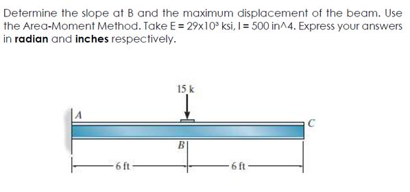 Determine the slope at B and the maximum displacement of the beam. Use
the Area-Moment Method. Take E = 29x10° ksi, I = 500 in^4. Express your answers
in radian and inches respectively.
15 k
A
C
6 ft
6 ft
