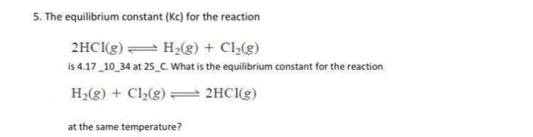 5. The equilibrium constant (Kc) for the reaction
2HC1(g) H2(g) + Cl2(g)
is 4.17 10 34 at 25 C. What is the equilibrium constant for the reaction
H2(g) + Cl2(g) :
2HC1(g)
at the same temperature?
