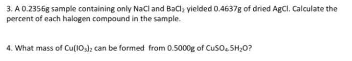 3. A 0.2356g sample containing only NaCl and BaCl, yielded 0.4637g of dried AgCl. Calculate the
percent of each halogen compound in the sample.
4. What mass of Cu(1O)2 can be formed from 0.5000g of CusO.5H,0?

