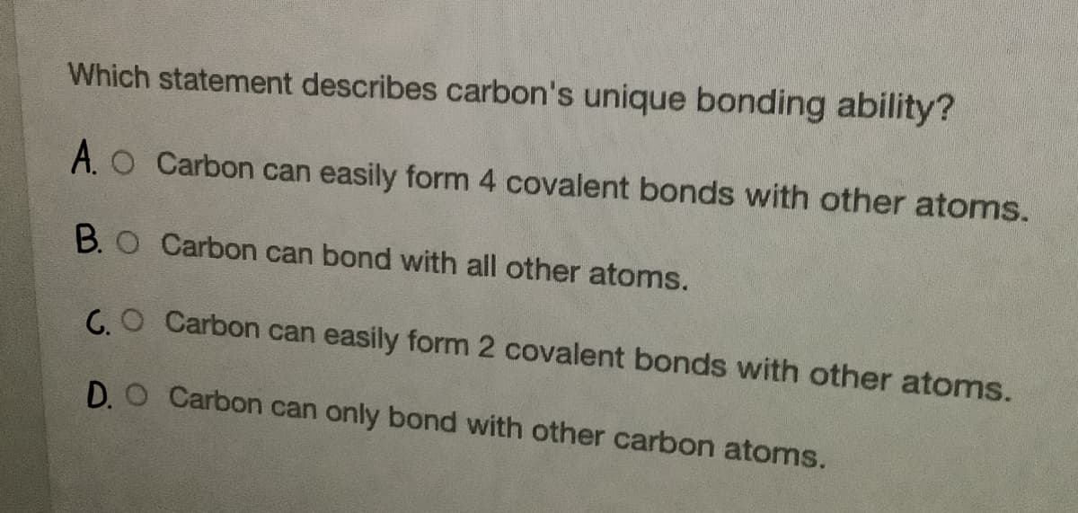 Which statement describes carbon's unique bonding ability?
A. O Carbon can easily form 4 covalent bonds with other atoms.
B. O Carbon can bond with all other atoms.
G. O Carbon can easily form 2 covalent bonds with other atoms.
D. O Carbon can only bond with other carbon atoms.