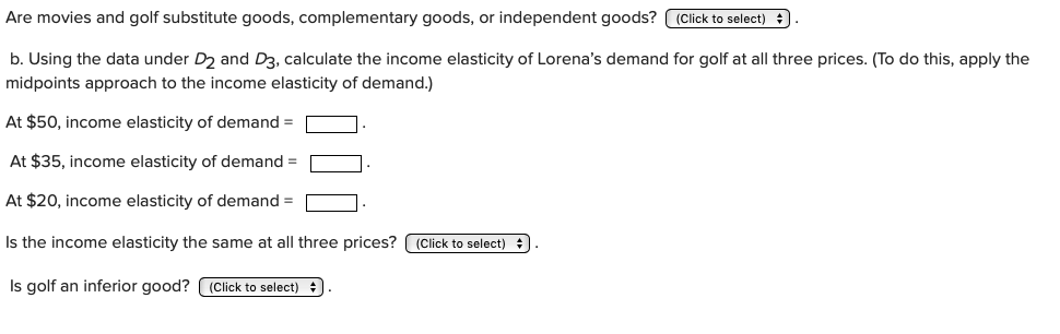 Are movies and golf substitute goods, complementary goods, or independent goods? (Click to select)
b. Using the data under D2 and D3, calculate the income elasticity of Lorena's demand for golf at all three prices. (To do this, apply the
midpoints approach to the income elasticity of demand.)
At $50, income elasticity of demand
At $35, income elasticity of demand =
At $20, income elasticity of demand
Is the income elasticity the same at all three prices?
(Click to select)
Is golf an inferior good? (Click to select)

