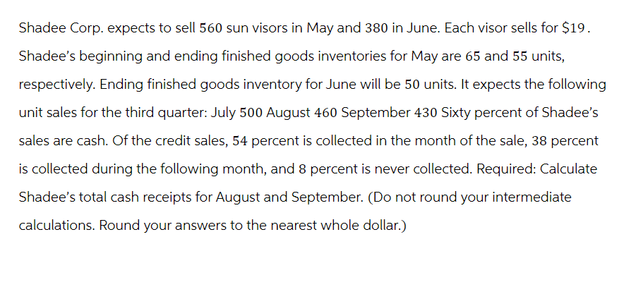 Shadee Corp. expects to sell 560 sun visors in May and 380 in June. Each visor sells for $19.
Shadee's beginning and ending finished goods inventories for May are 65 and 55 units,
respectively. Ending finished goods inventory for June will be 50 units. It expects the following
unit sales for the third quarter: July 500 August 460 September 430 Sixty percent of Shadee's
sales are cash. Of the credit sales, 54 percent is collected in the month of the sale, 38 percent
is collected during the following month, and 8 percent is never collected. Required: Calculate
Shadee's total cash receipts for August and September. (Do not round your intermediate
calculations. Round your answers to the nearest whole dollar.)