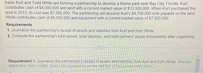 Sable Kurt and Todd White are forming a partnership to develop a theme park near Bay City, Florida. Kurt
contributes cash of $4,000,000 and land with a current market value of $13,500,000 When Kurt purchased the
land in 2013, its cost was $7,500,000. The partnership will assume Kurt's $4,750,000 note payable on the land.
White contributes cash of $6,000,000 and equipment with a current market value of $7,500,000
Requirements
1. Journalize the partnership's receipt of assets and liabilities from Kurt and from White
2. Compute the partnership's total assets, total liabilities, and total partners' equity immediately after organizing
Requirement 1. Journalize the partnership's receipt of assets and liabilities from Kurt and from White (Record
debits first, then credits. Select the explanation on the last line of the journal entry table