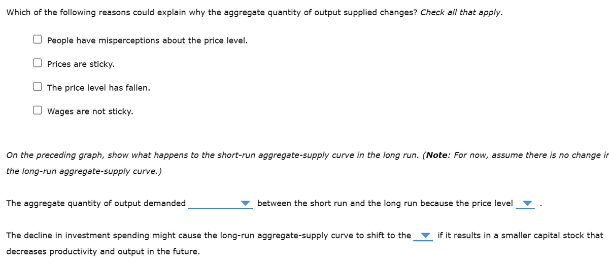 Which of the following reasons could explain why the aggregate quantity of output supplied changes? Check all that apply.
People have misperceptions about the price level.
Prices are sticky.
The price level has fallen.
Wages are not sticky.
On the preceding graph, show what happens to the short-run aggregate-supply curve in the long run. (Note: For now, assume there is no change in
the long-run aggregate-supply curve.)
The aggregate quantity of output demanded
between the short run and the long run because the price level
The decline in investment spending might cause the long-run aggregate-supply curve to shift to the
decreases productivity and output in the future.
if it results in a smaller capital stock that