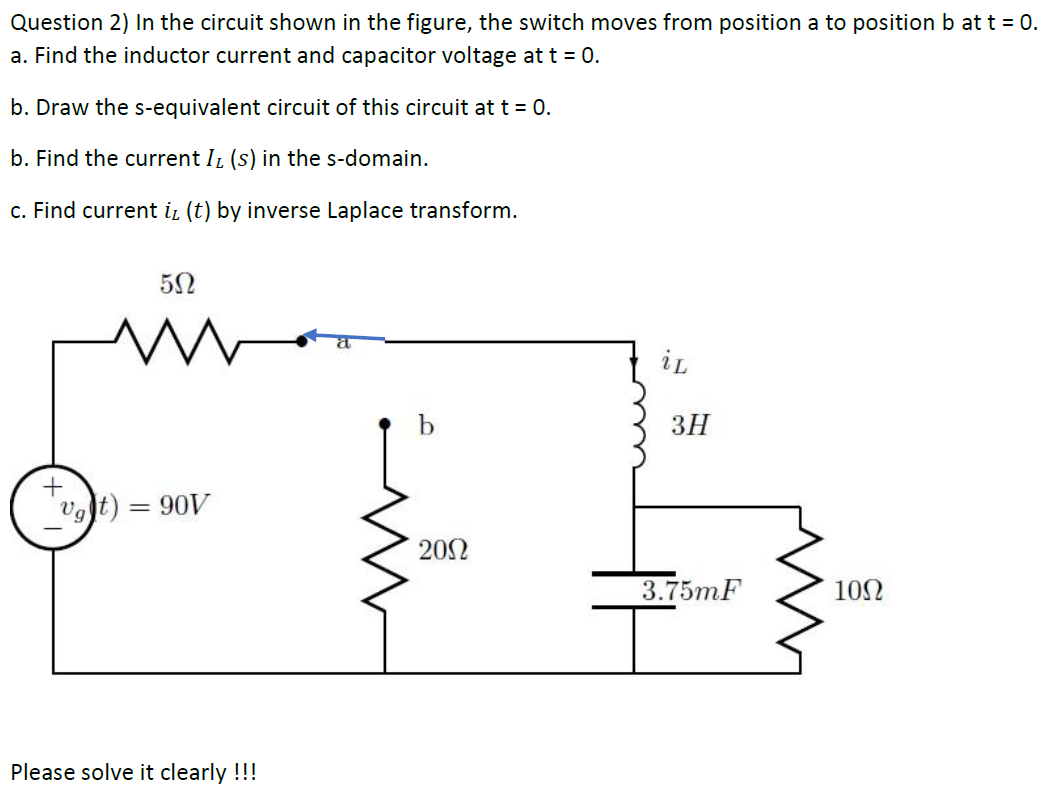 Question 2) In the circuit shown in the figure, the switch moves from position a to position b at t = 0.
a. Find the inductor current and capacitor voltage at t = 0.
b. Draw the s-equivalent circuit of this circuit at t = 0.
b. Find the current IL (s) in the s-domain.
c. Find current iz (t) by inverse Laplace transform.
iL
ЗН
vgt) = 90V
202
3.75mF
10Ω
Please solve it clearly !!!
