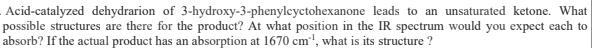 Acid-catalyzed dehydrarion of 3-hydroxy-3-phenylcyctohexanone leads to an unsaturated ketone. What
possible structures are there for the product? At what position in the IR spectrum would you expect each to
absorb? If the actual product has an absorption at 1670 cm', what is its structure ?
