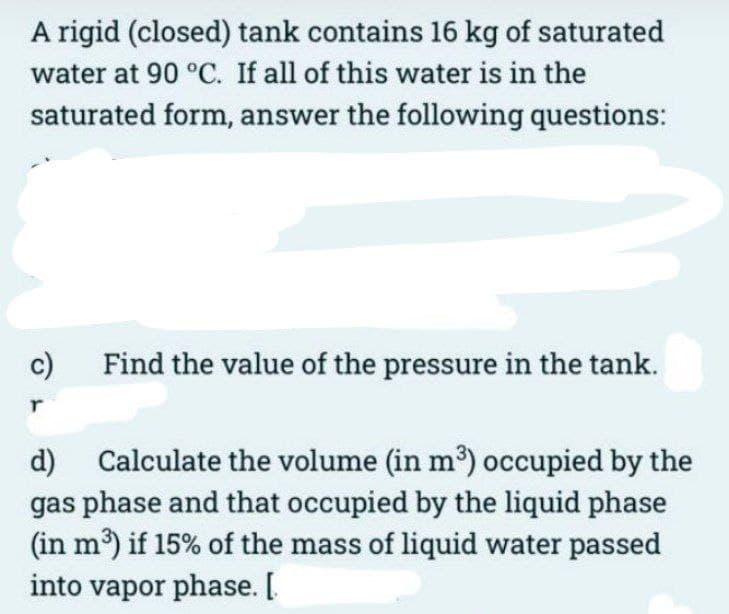 A rigid (closed) tank contains 16 kg of saturated
water at 90 °C. If all of this water is in the
saturated form, answer the following questions:
c)
r
Find the value of the pressure in the tank.
d)
Calculate the volume (in m³) occupied by the
gas phase and that occupied by the liquid phase
(in m³) if 15% of the mass of liquid water passed
into vapor phase. [.