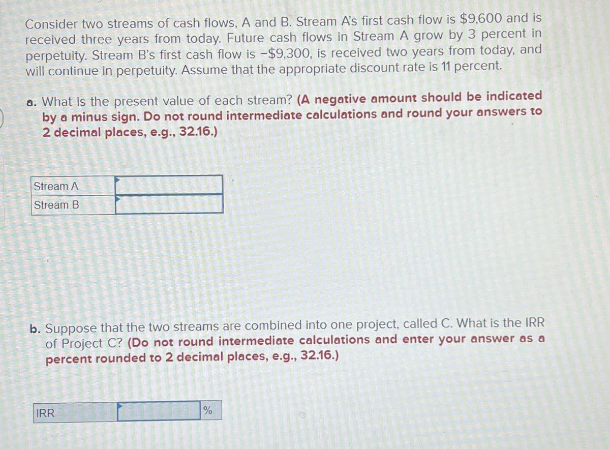 Consider two streams of cash flows, A and B. Stream A's first cash flow is $9,600 and is
received three years from today. Future cash flows in Stream A grow by 3 percent in
perpetuity. Stream B's first cash flow is -$9,300, is received two years from today, and
will continue in perpetuity. Assume that the appropriate discount rate is 11 percent.
a. What is the present value of each stream? (A negative amount should be indicated
by a minus sign. Do not round intermediate calculations and round your answers to
2 decimal places, e.g., 32.16.)
Stream A
Stream B
b. Suppose that the two streams are combined into one project, called C. What is the IRR
of Project C? (Do not round intermediate calculations and enter your answer as a
percent rounded to 2 decimal places, e.g., 32.16.)
IRR
%