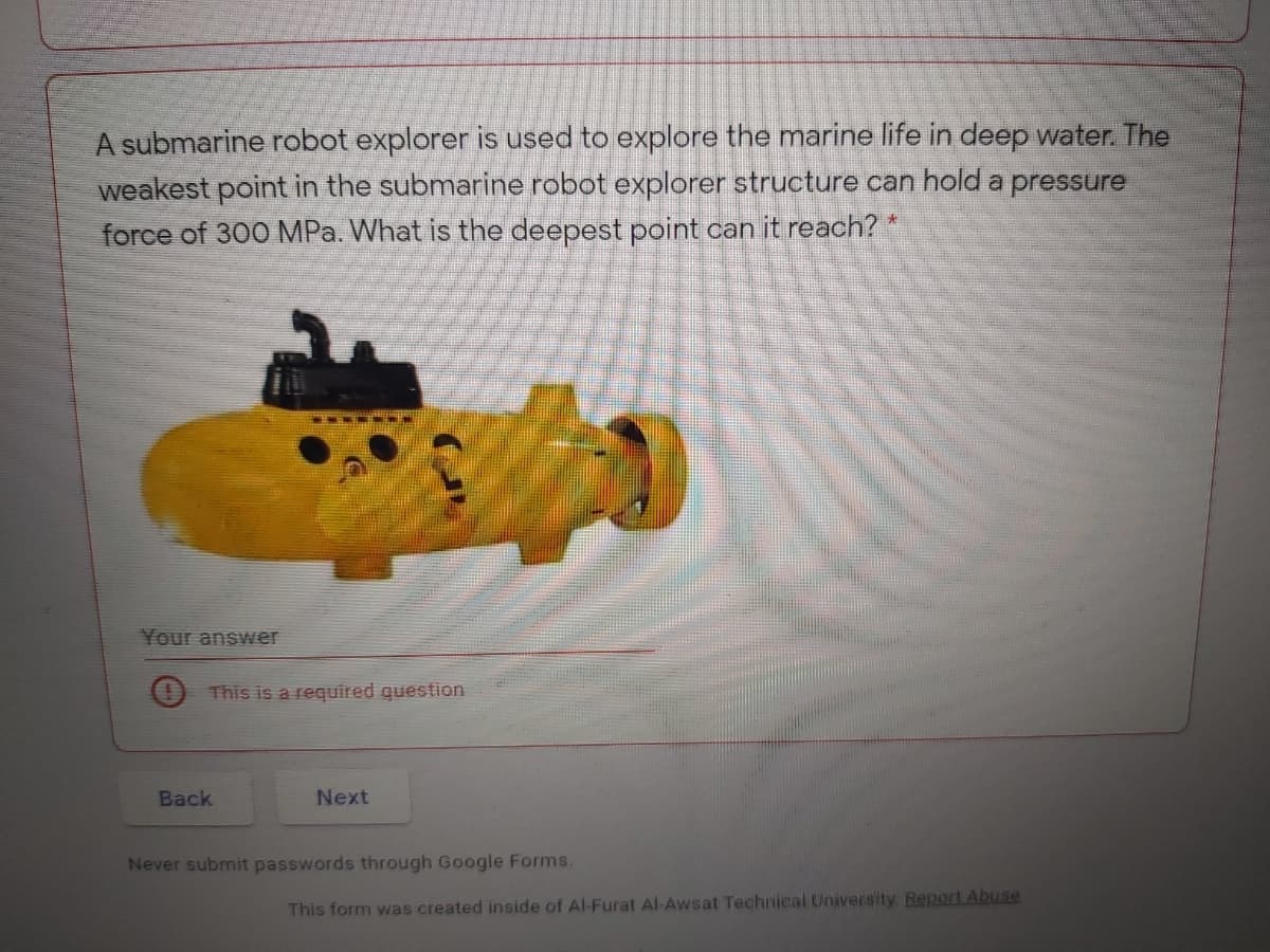A submarine robot explorer is used to explore the marine life in deep water. The
weakest point in the submarine robot explorer structure can hold a pressure
force of 300 MPa. What is the deepest point can it reach? *
Your answer
This is a required question
Back
Next
Never submit passwords through Google Forms.
This form was created inside of Al-Furat Al-Awsat Technical University Report Abuse
