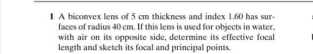 1 A biconvex lens of 5 cm thickness and index 1.60 has sur-
faces of radius 40 cm. If this lens is used for objects in water,
with air on its opposite side, determine its effective focal
length and sketch its focal and principal points.
