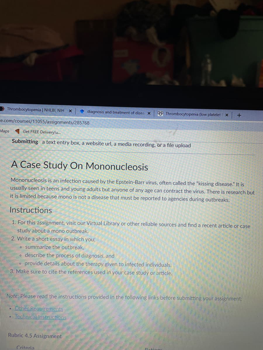 > Thrombocytopenia | NHLBI, NIH
diagnosis and treatment of disea x
V Thrombocytopenia (low platelet x
re.com/courses/11055/assignments/285768
Maps
A Get FREE Delivery!u..
Submitting a text entry box, a website url, a media recording, or a file upload
A Case Study On Mononucleosis
Mononucleosis is an infection caused by the Epstein-Barr virus, often called the "kissing disease." It is
usually seen in teens and young adults but anyone of any age can contract the virus. There is research but
it is limited because mono is not a disease that must be reported to agencies during outbreaks.
Instructions
1. For this assignment, visit our Virtual Library or other reliable sources and find a recent article or case
study about a mono outbreak.
2. Write a short essay in which you:
o summarize the outbreak,
o describe the process of diagnosis, and
o provide details about the therapy given to infected individuals.
3. Make sure to cite the references used in your case study or article.
Note: Please read the instructions provided in the following links before submitting your assignment:
• Other Requirements
• Technical Instructions
Rubric 4.5 Assignment
Criteria
