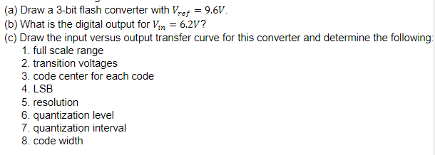 (a) Draw a 3-bit flash converter with Vref = 9.6V.
(b) What is the digital output for Vn = 6.2V?
(c) Draw the input versus output transfer curve for this converter and determine the following:
1. full scale range
2. transition voltages
3. code center for each code
4. LSB
5. resolution
6. quantization level
7. quantization interval
8. code width
