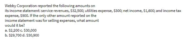 Webby Corporation reported the following amounts on
its income statement: service revenues, S32,500; utilities expense, $300; net income, $1,600; and income tax
expense, $900. If the only other amount reported on the
income statement was for selling expenses, what amount
would it be?
a. $2,200 c. $30,000
b. $29,700 d. $30,900
