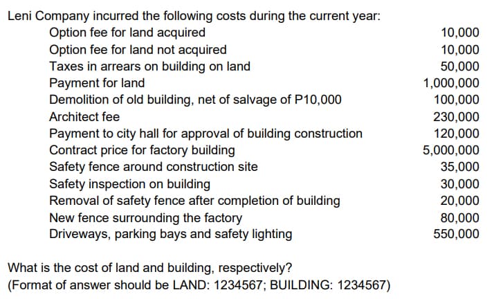 Leni Company incurred the following costs during the current year:
Option fee for land acquired
Option fee for land not acquired
Taxes in arrears on building on land
Payment for land
Demolition of old building, net of salvage of P10,000
10,000
10,000
50,000
1,000,000
100,000
230,000
Architect fee
Payment to city hall for approval of building construction
Contract price for factory building
Safety fence around construction site
Safety inspection on building
Removal of safety fence after completion of building
New fence surrounding the factory
Driveways, parking bays and safety lighting
120,000
5,000,000
35,000
30,000
20,000
80,000
550,000
What is the cost of land and building, respectively?
(Format of answer should be LAND: 1234567; BUILDING: 1234567)
