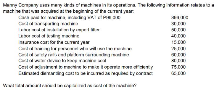 Manny Company uses many kinds of machines in its operations. The following information relates to a
machine that was acquired at the beginning of the current year:
896,000
Cash paid for machine, including VAT of P96,000
Cost of transporting machine
Labor cost of installation by expert fitter
Labor cost of testing machine
Insurance cost for the current year
Cost of training for personnel who will use the machine
Cost of safety rails and platform surrounding machine
Cost of water device to keep machine cool
Cost of adjustment to machine to make it operate more efficiently
Estimated dismantling cost to be incurred as required by contract
30,000
50,000
40,000
15,000
25,000
60,000
80,000
75,000
65,000
What total amount should be capitalized as cost of the machine?
