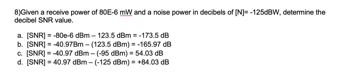8)Given a receive power of 80E-6 mW and a noise power in decibels of [N]= -125DBW, determine the
decibel SNR value.
a. [SNR] = -80e-6 dBm – 123.5 dBm = -173.5 dB
b. [SNR] = -40.97BM – (123.5 dBm) = -165.97 dB
c. [SNR] = -40.97 dBm – (-95 dBm) = 54.03 dB
d. [SNR] = 40.97 dBm – (-125 dBm) = +84.03 dB
%3D
%3D
%3D
%3D
