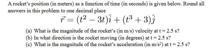 A rocket's position (in meters) as a function of time (in seconds) is given below. Round all
answers in this problem to one decimal place
r² = (t² − 3t)i + (t³ + 3)ĵ
(a) What is the magnitude of the rocket's (in m/s) velocity at t = 2.5 s?
(b) In what direction is the rocket moving (in degrees) at t = 2.5 s?
(c) What is the magnitude of the rocket's acceleration (in m/s²) at t = 2.5 s?
