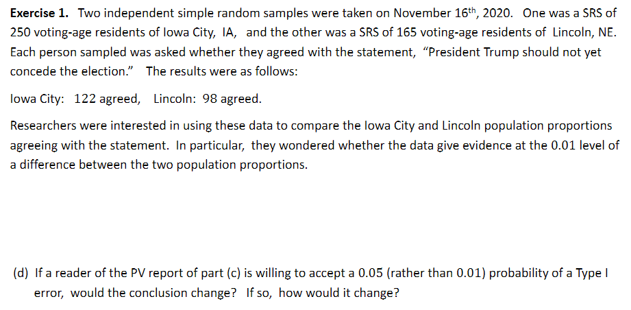 Exercise 1. Two independent simple random samples were taken on November 16th, 2020. One was a SRS of
250 voting-age residents of lowa City, IA, and the other was a SRS of 165 voting-age residents of Lincoln, NE.
Each person sampled was asked whether they agreed with the statement, "President Trump should not yet
concede the election." The results were as follows:
lowa City: 122 agreed, Lincoln: 98 agreed.
Researchers were interested in using these data to compare the lowa City and Lincoln population proportions
agreeing with the statement. In particular, they wondered whether the data give evidence at the 0.01 level of
a difference between the two population proportions.
(d) If a reader of the PV report of part (c) is willing to accept a 0.05 (rather than 0.01) probability of a Type I
error, would the conclusion change? If so, how would it change?
