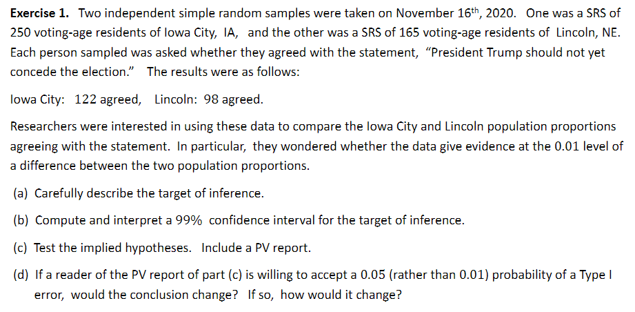 Exercise 1. Two independent simple random samples were taken on November 16th, 2020. One was a SRS of
250 voting-age residents of lowa City, IA, and the other was a SRS of 165 voting-age residents of Lincoln, NE.
Each person sampled was asked whether they agreed with the statement, "President Trump should not yet
concede the election." The results were as follows:
lowa City: 122 agreed, Lincoln: 98 agreed.
Researchers were interested in using these data to compare the lowa City and Lincoln population proportions
agreeing with the statement. In particular, they wondered whether the data give evidence at the 0.01 level of
a difference between the two population proportions.
(a) Carefully describe the target of inference.
(b) Compute and interpret a 99% confidence interval for the target of inference.
(c) Test the implied hypotheses. Include a PV report.
(d) If a reader of the PV report of part (c) is willing to accept a 0.05 (rather than 0.01) probability of a Type I
error, would the conclusion change? If so, how would it change?
