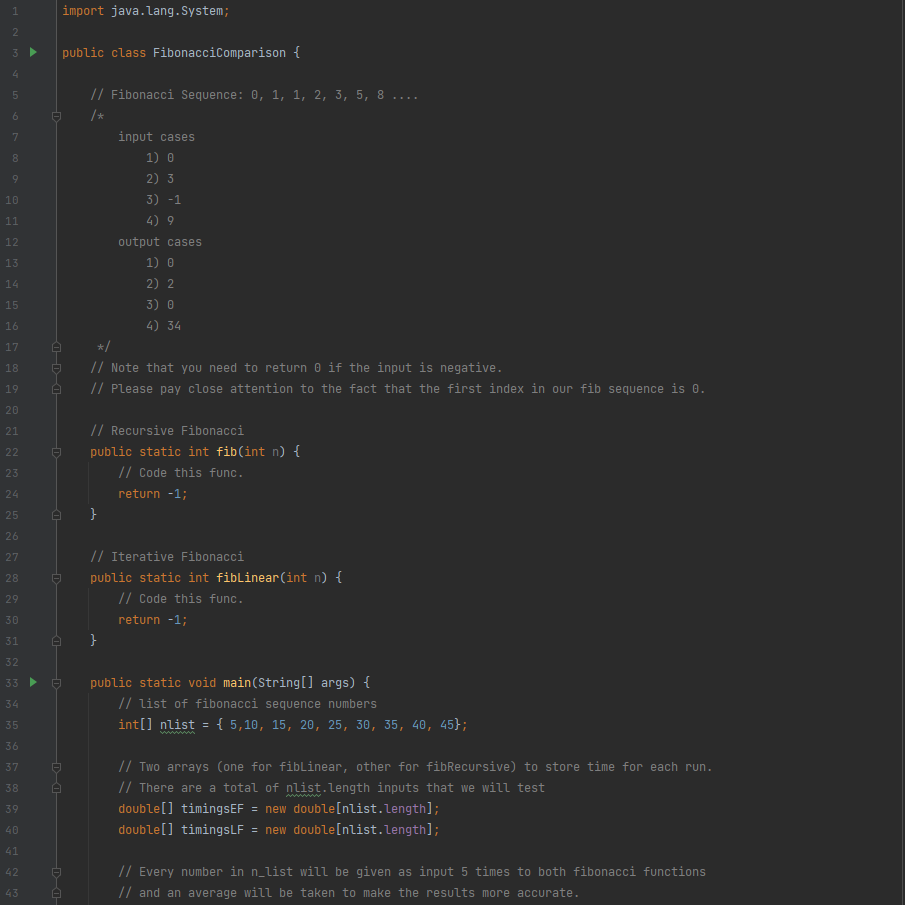 import java.lang.System;
3.
public class FibonacciComparison {
4.
// Fibonacci Sequence: 0, 1, 1, 2, 3, 5, 8 ....
/*
7
input cases
8.
1) 0
9
2) 3
10
3) -1
11
4) 9
12
output cases
13
1) 0
14
2) 2
15
3) 0
16
4) 34
17
*/
// Note that you need to return 0 if the input is negative.
// Please pay close attention to the fact that the first index in our fib sequence is 0.
18
19
20
// Recursive Fibonacci
public static int fib(int n) {
// Code this func.
21
22
23
24
return -1;
25
26
// Iterative Fibonacci
27
28
public static int fiblinear(int n) {
// Code this func.
29
30
return -1;
31
32
33
public static void main(String[] args) {
34
// list of fibonacci sequence numbers
int[] nlist
w
{ 5,10, 15, 20, 25, 30, 35, 40, 45};
35
36
37
// Two arrays (one for fibLinear, other for fibRecursive) to store time for each run.
// There are a total of nlist.length inputs that we will test
double[] timingsEF = new double[nlist.Length];
double[] timingsLF = new double[nlist.length];
38
39
40
41
42
// Every number in n_list will be given as input 5 times to both fibonacci functions
43
// and an average will be taken to make the results more accurate.
