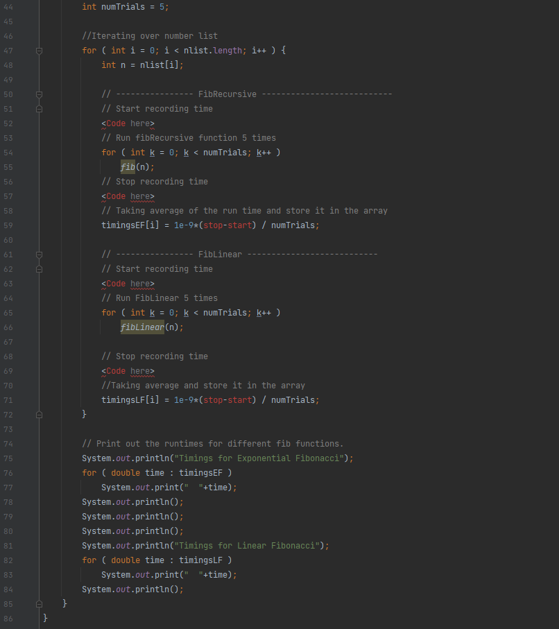 44
int numTrials = 5;
45
46
//Iterating over number list
for ( int i = 0; i < nlist.length; i++ ) {
47
48
int n =
nlist[i];
49
50
//
FibRecursive
51
// Start recording time
52
<Code here>
53
// Run fibRecursive function 5 times
for ( int k = 0; k < numTrials; k++ )
54
55
fib(n);
// Stop recording time
56
57
<Code here>
wwww
58
// Taking average of the run time and store it in the array
59
timingsEF[i] = le-9*(stop-start) / numTrials;
60
61
//
Fiblinear
62
// Start recording time
63
<Code here>
ww
// Run Fiblinear 5 times
64
65
for ( int k = 0; k < numTrials; k++ )
fiblinear (n);
66
67
68
// Stop recording time
69
<Code here>
70
//Taking average and store it in the array
71
timingsLF[i] = le-9*(stop-start) / numTrials;
72
}
73
74
// Print out the runtimes for different fib functions.
75
System.out.println("Timings for Exponential Fibonacci");
for ( double time : timingsEF )
76
77
System.out.print(" "+time);
78
System.out.println();
79
System.out.println();
80
System.out.println();
81
System.out.println("Timings for Linear Fibonacci");
for ( double time : timingsLF )
82
83
System.out.print(" "+time);
84
System.out.println();
85
86
