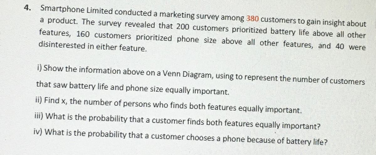 4. Smartphone Limited conducted a marketing survey among 380 customers to gain insight about
a product. The survey revealed that 200 customers prioritized battery life above all other
features, 160 customers prioritized phone size above all other features, and 40 were
disinterested in either feature.
i) Show the information above on a Venn Diagram, using to represent the number of customers
that saw battery life and phone size equally important.
ii) Find x, the number of persons who finds both features equally important.
ii) What is the probability that a customer finds both features equally important?
iv) What is the probability that a customer chooses a phone because of battery life?
